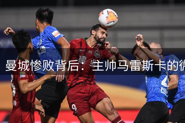 曼城惨败背后：主帅马雷斯卡的微妙表态引热议