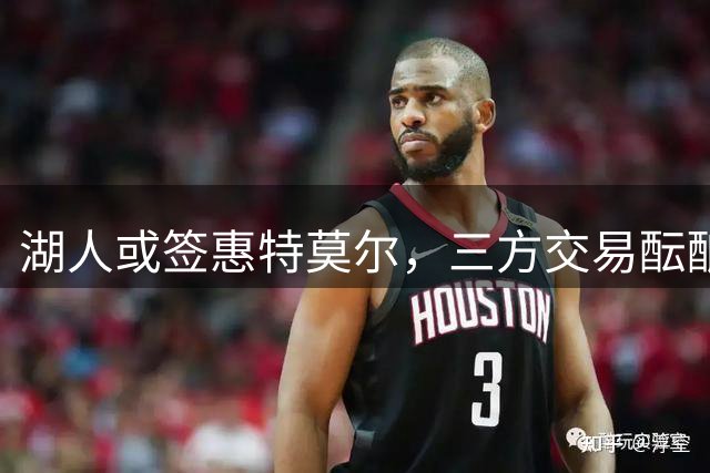 湖人或签惠特莫尔，三方交易酝酿阵容调整
