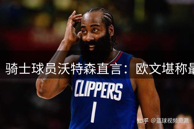 骑士球员沃特森直言：欧文堪称最难防守的对手